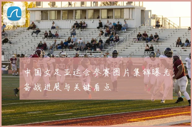 中国女足亚运会参赛图片集锦曝光备战进展与关键看点