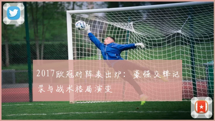2017欧冠对阵表出炉:豪强交锋记录与战术格局演变