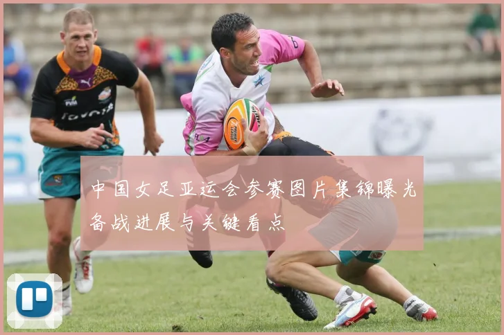中国女足亚运会参赛图片集锦曝光备战进展与关键看点