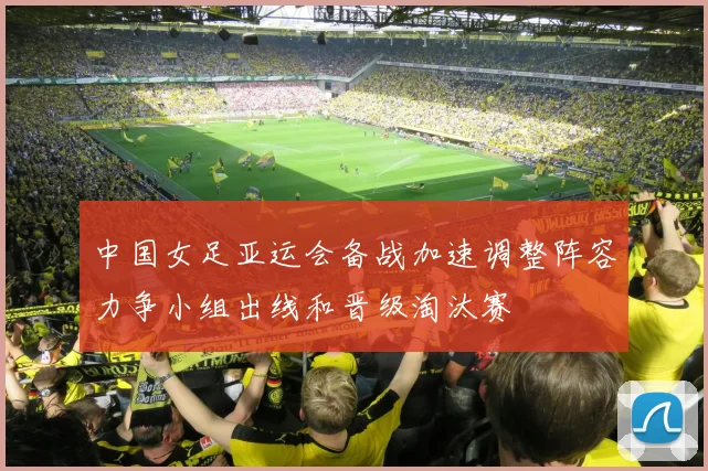 中国女足亚运会备战加速调整阵容力争小组出线和晋级淘汰赛